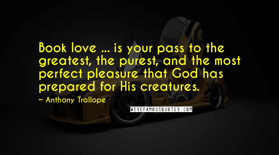 Anthony Trollope Quotes: Book love ... is your pass to the greatest, the purest, and the most perfect pleasure that God has prepared for His creatures.