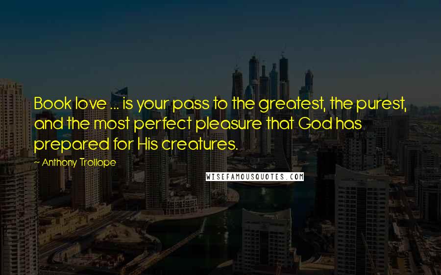 Anthony Trollope Quotes: Book love ... is your pass to the greatest, the purest, and the most perfect pleasure that God has prepared for His creatures.