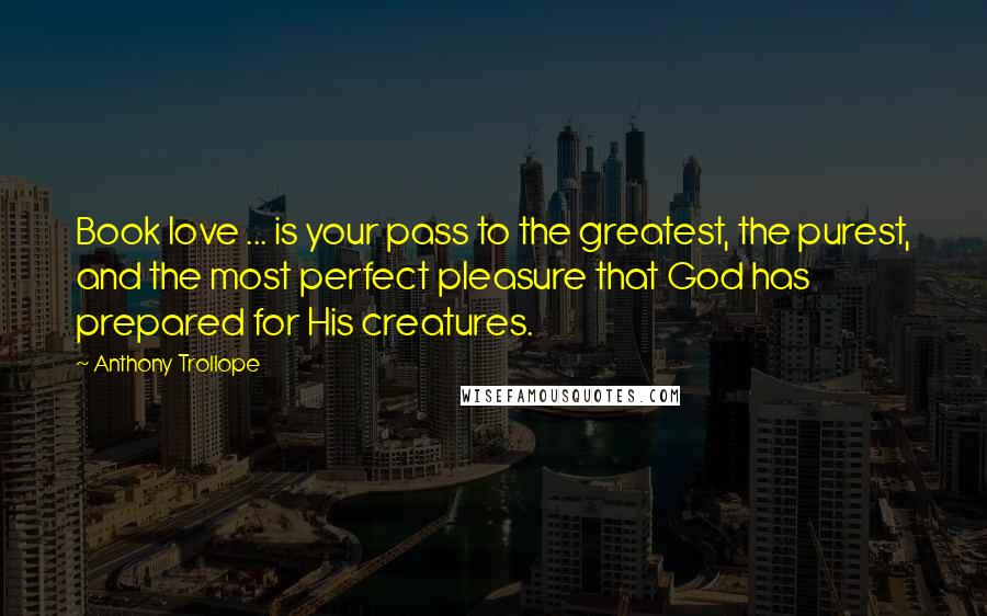Anthony Trollope Quotes: Book love ... is your pass to the greatest, the purest, and the most perfect pleasure that God has prepared for His creatures.