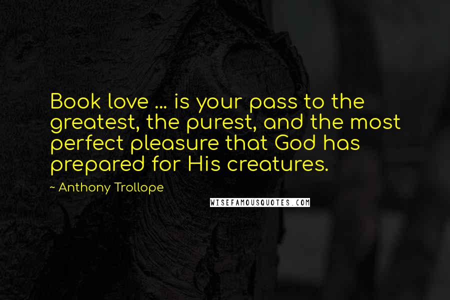 Anthony Trollope Quotes: Book love ... is your pass to the greatest, the purest, and the most perfect pleasure that God has prepared for His creatures.