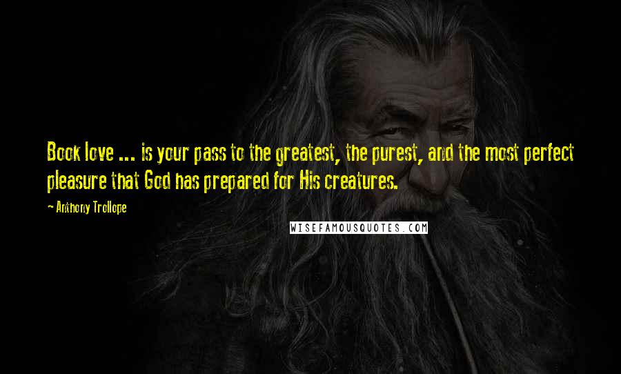 Anthony Trollope Quotes: Book love ... is your pass to the greatest, the purest, and the most perfect pleasure that God has prepared for His creatures.