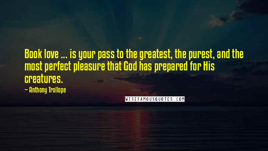 Anthony Trollope Quotes: Book love ... is your pass to the greatest, the purest, and the most perfect pleasure that God has prepared for His creatures.