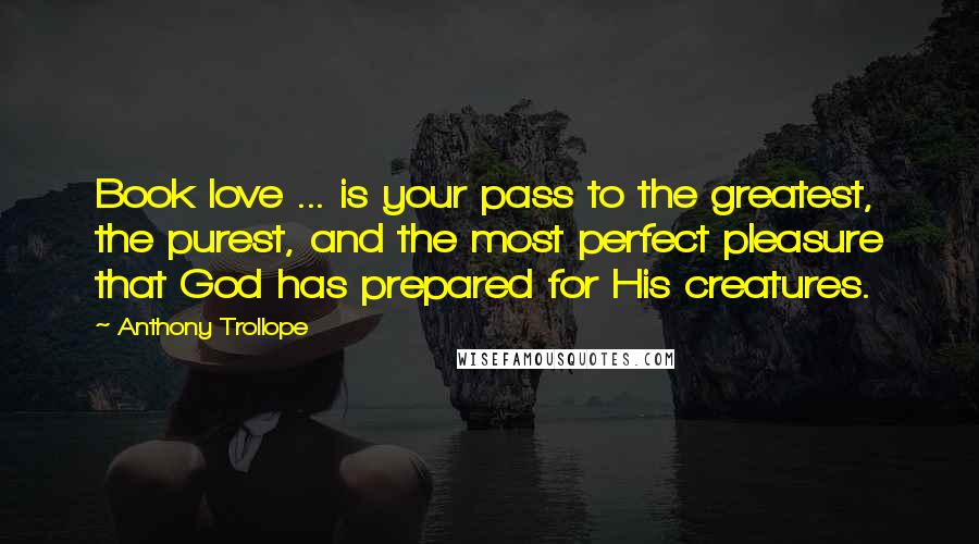 Anthony Trollope Quotes: Book love ... is your pass to the greatest, the purest, and the most perfect pleasure that God has prepared for His creatures.