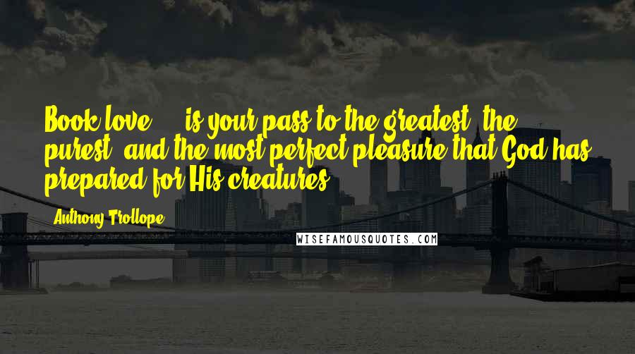 Anthony Trollope Quotes: Book love ... is your pass to the greatest, the purest, and the most perfect pleasure that God has prepared for His creatures.