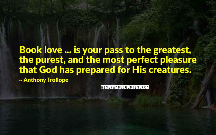 Anthony Trollope Quotes: Book love ... is your pass to the greatest, the purest, and the most perfect pleasure that God has prepared for His creatures.