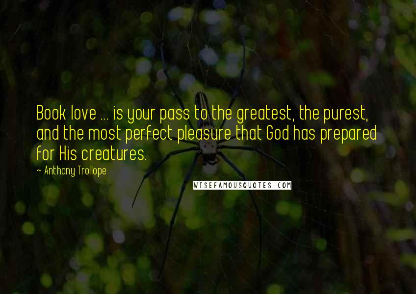 Anthony Trollope Quotes: Book love ... is your pass to the greatest, the purest, and the most perfect pleasure that God has prepared for His creatures.