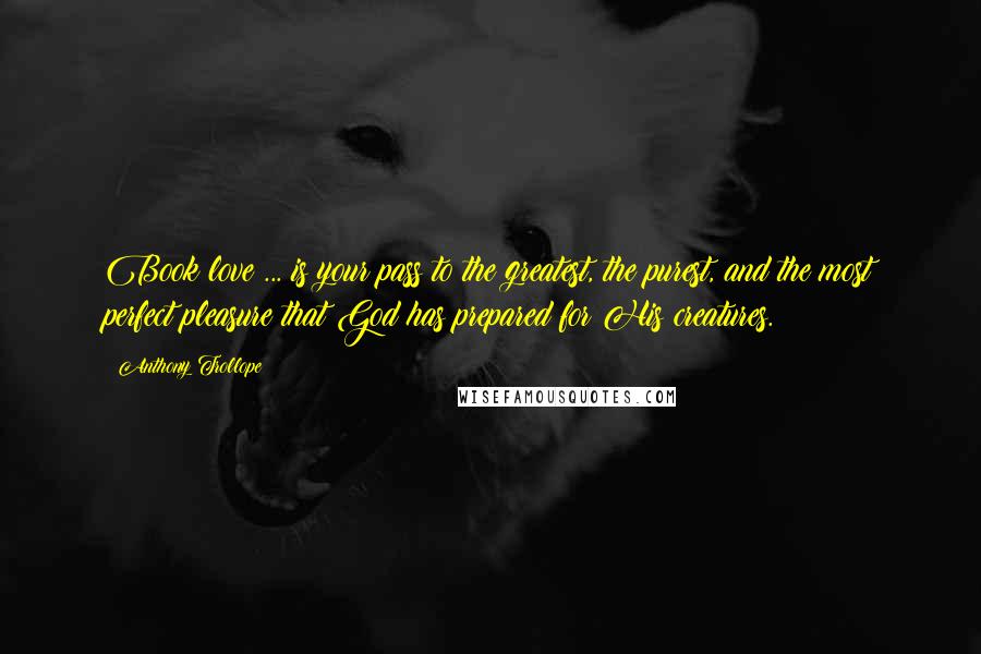 Anthony Trollope Quotes: Book love ... is your pass to the greatest, the purest, and the most perfect pleasure that God has prepared for His creatures.