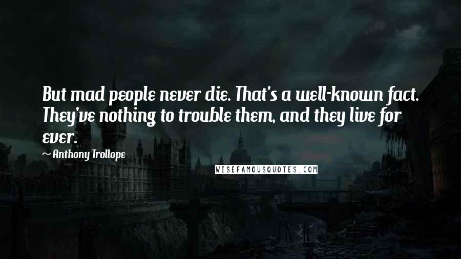 Anthony Trollope Quotes: But mad people never die. That's a well-known fact. They've nothing to trouble them, and they live for ever.