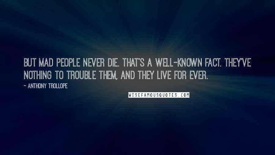 Anthony Trollope Quotes: But mad people never die. That's a well-known fact. They've nothing to trouble them, and they live for ever.