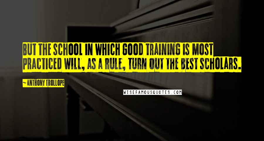 Anthony Trollope Quotes: But the school in which good training is most practiced will, as a rule, turn out the best scholars.