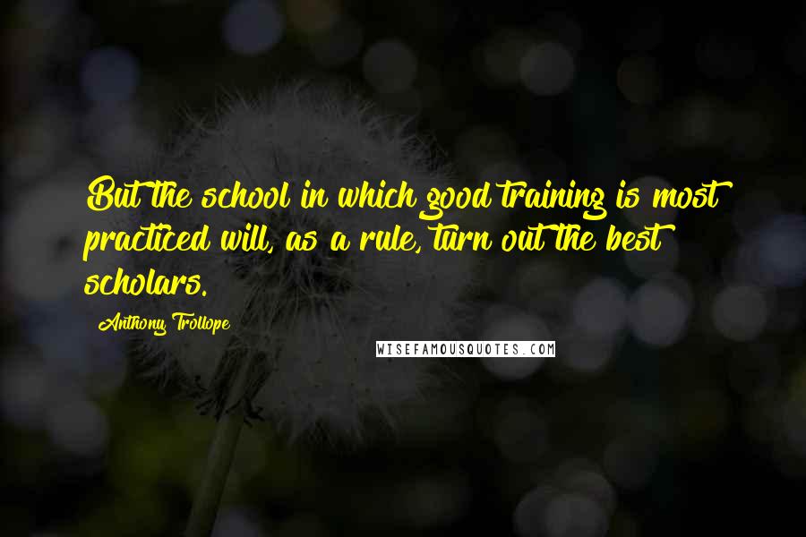 Anthony Trollope Quotes: But the school in which good training is most practiced will, as a rule, turn out the best scholars.