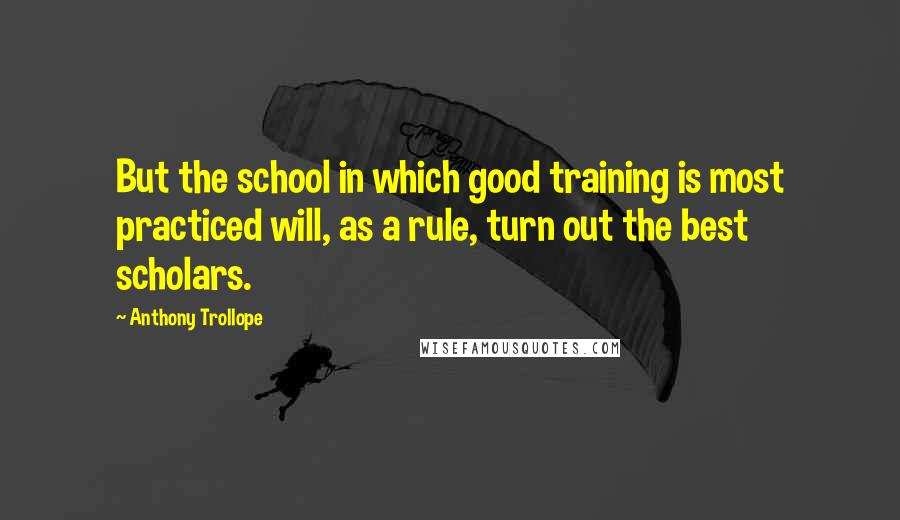 Anthony Trollope Quotes: But the school in which good training is most practiced will, as a rule, turn out the best scholars.