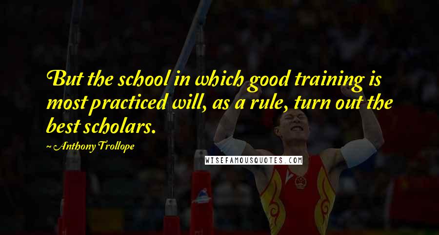 Anthony Trollope Quotes: But the school in which good training is most practiced will, as a rule, turn out the best scholars.