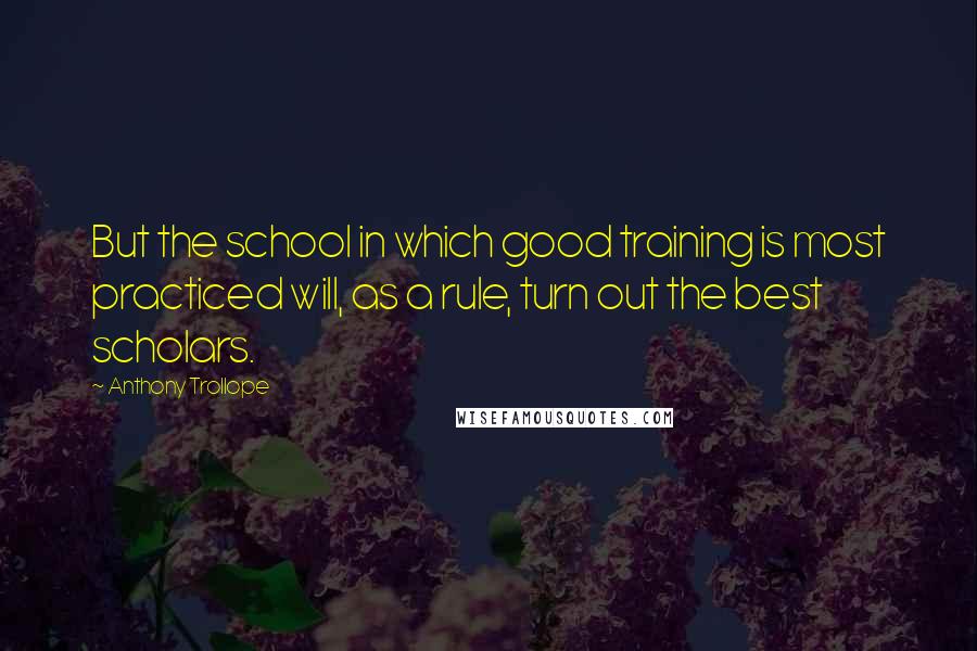 Anthony Trollope Quotes: But the school in which good training is most practiced will, as a rule, turn out the best scholars.