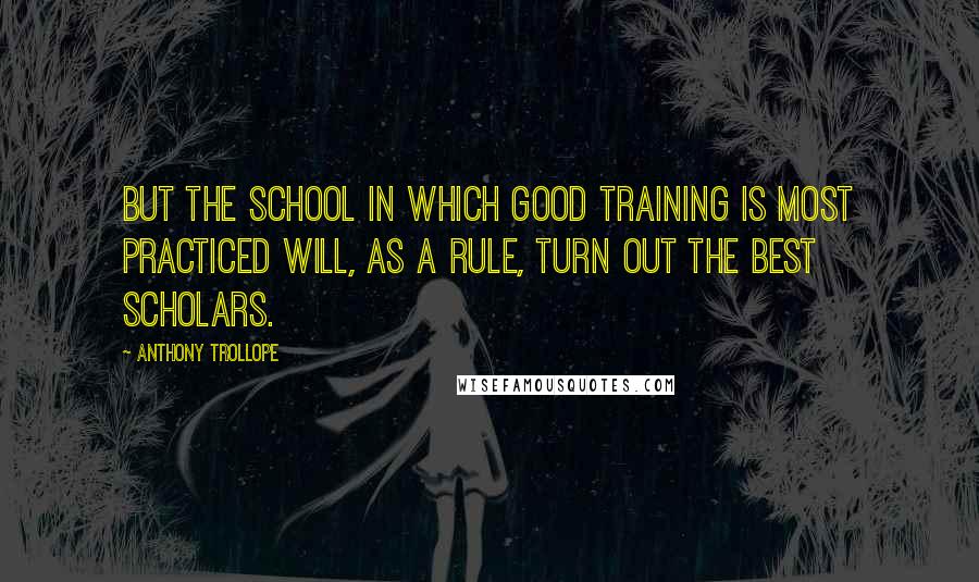Anthony Trollope Quotes: But the school in which good training is most practiced will, as a rule, turn out the best scholars.