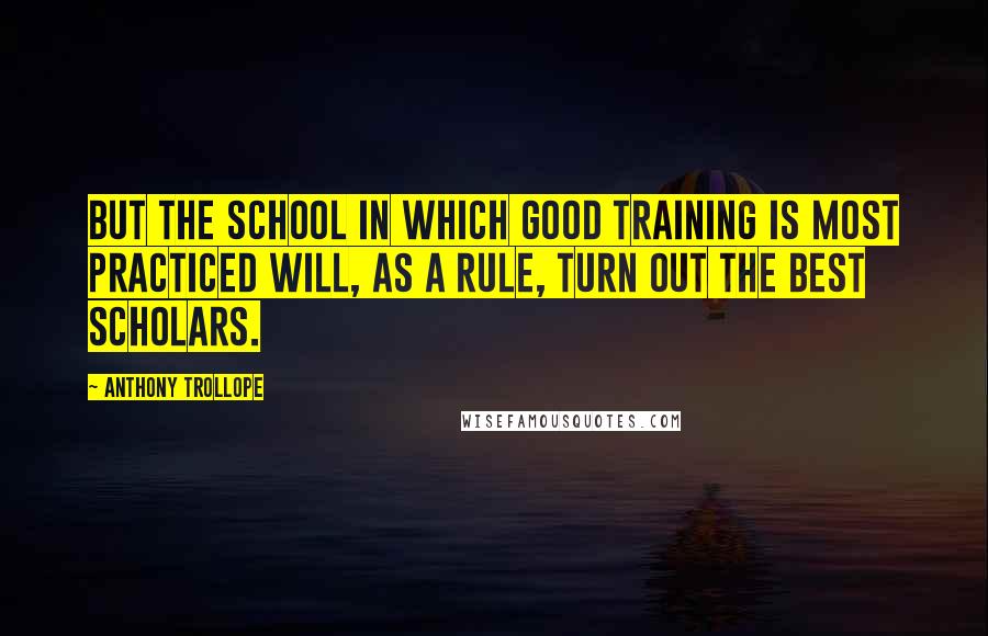 Anthony Trollope Quotes: But the school in which good training is most practiced will, as a rule, turn out the best scholars.