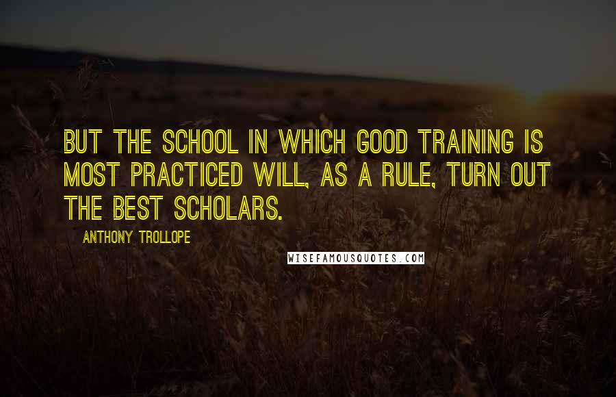 Anthony Trollope Quotes: But the school in which good training is most practiced will, as a rule, turn out the best scholars.