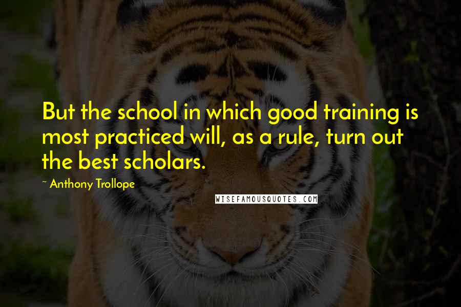 Anthony Trollope Quotes: But the school in which good training is most practiced will, as a rule, turn out the best scholars.