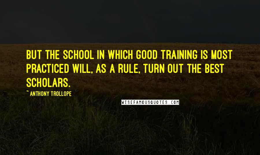 Anthony Trollope Quotes: But the school in which good training is most practiced will, as a rule, turn out the best scholars.