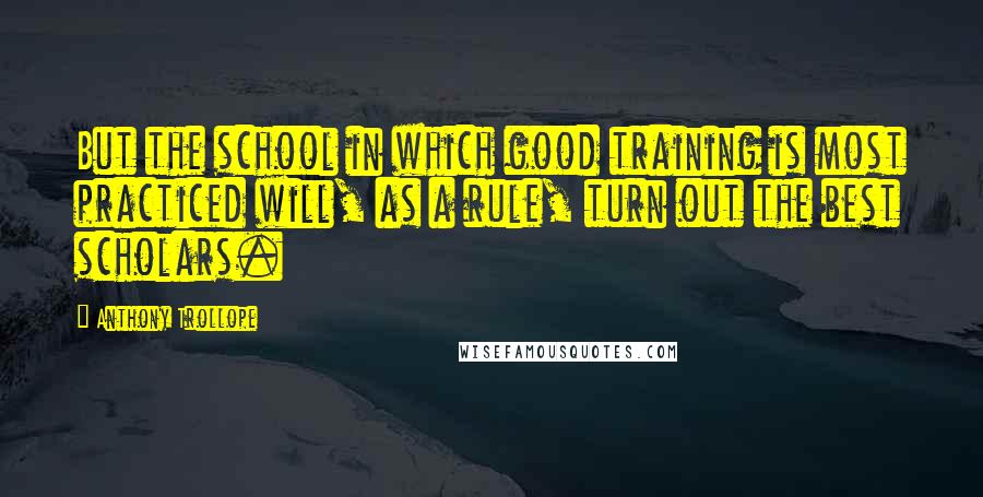 Anthony Trollope Quotes: But the school in which good training is most practiced will, as a rule, turn out the best scholars.