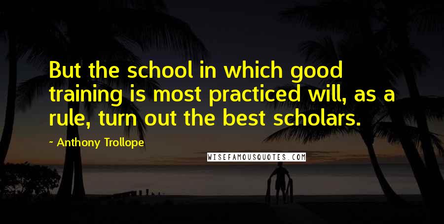 Anthony Trollope Quotes: But the school in which good training is most practiced will, as a rule, turn out the best scholars.