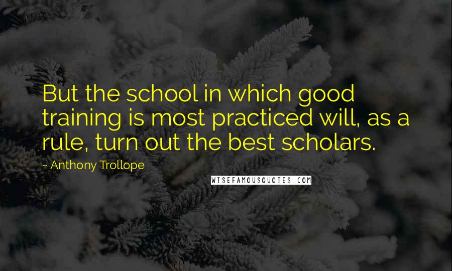 Anthony Trollope Quotes: But the school in which good training is most practiced will, as a rule, turn out the best scholars.