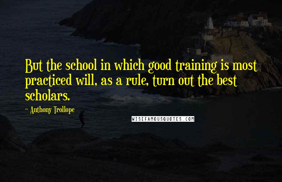 Anthony Trollope Quotes: But the school in which good training is most practiced will, as a rule, turn out the best scholars.