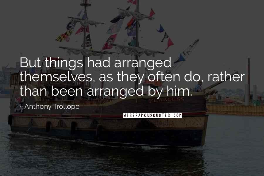 Anthony Trollope Quotes: But things had arranged themselves, as they often do, rather than been arranged by him.