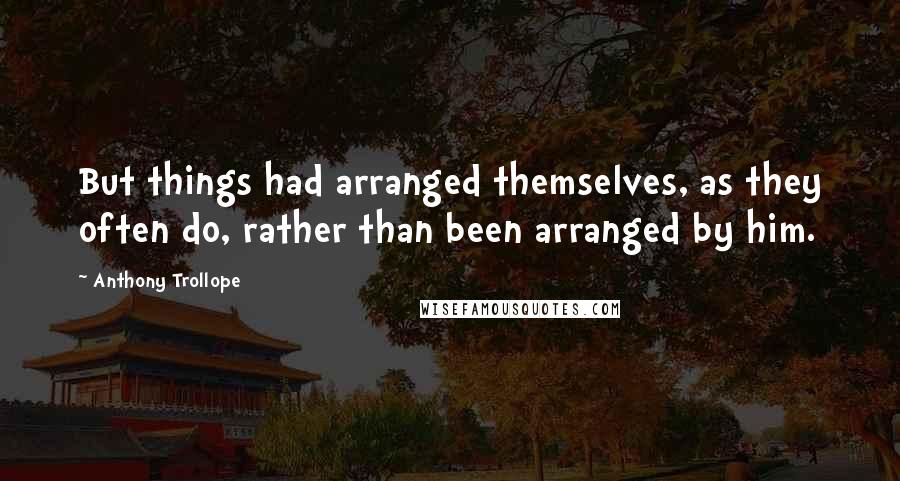 Anthony Trollope Quotes: But things had arranged themselves, as they often do, rather than been arranged by him.