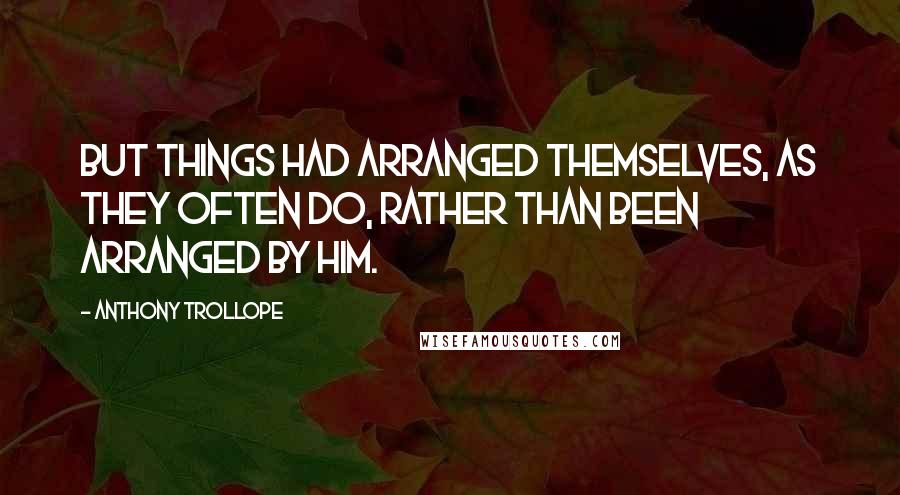 Anthony Trollope Quotes: But things had arranged themselves, as they often do, rather than been arranged by him.