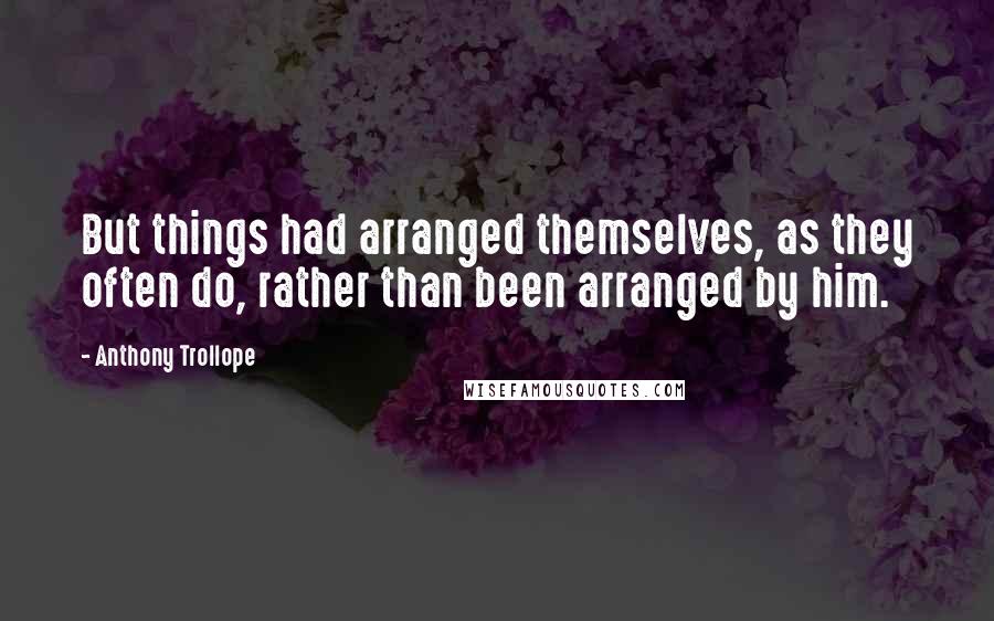 Anthony Trollope Quotes: But things had arranged themselves, as they often do, rather than been arranged by him.