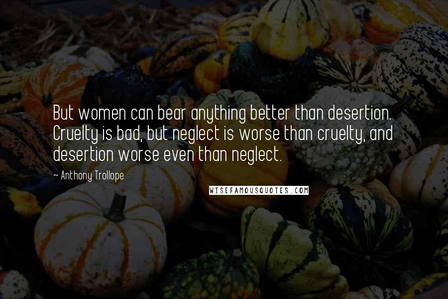 Anthony Trollope Quotes: But women can bear anything better than desertion. Cruelty is bad, but neglect is worse than cruelty, and desertion worse even than neglect.