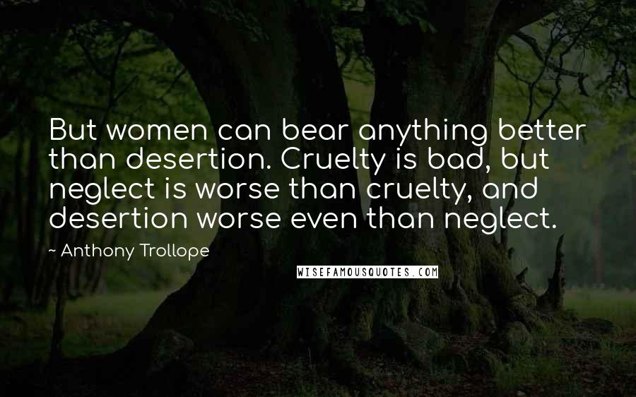Anthony Trollope Quotes: But women can bear anything better than desertion. Cruelty is bad, but neglect is worse than cruelty, and desertion worse even than neglect.