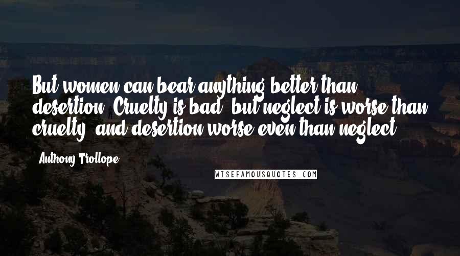 Anthony Trollope Quotes: But women can bear anything better than desertion. Cruelty is bad, but neglect is worse than cruelty, and desertion worse even than neglect.