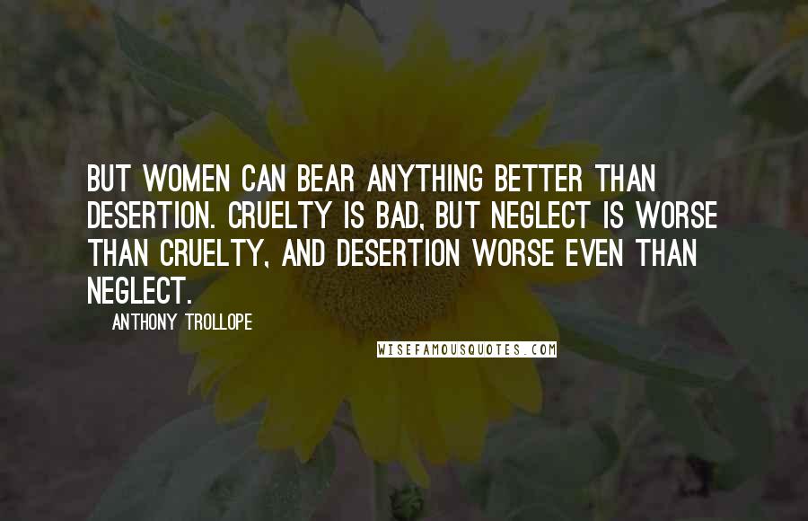 Anthony Trollope Quotes: But women can bear anything better than desertion. Cruelty is bad, but neglect is worse than cruelty, and desertion worse even than neglect.