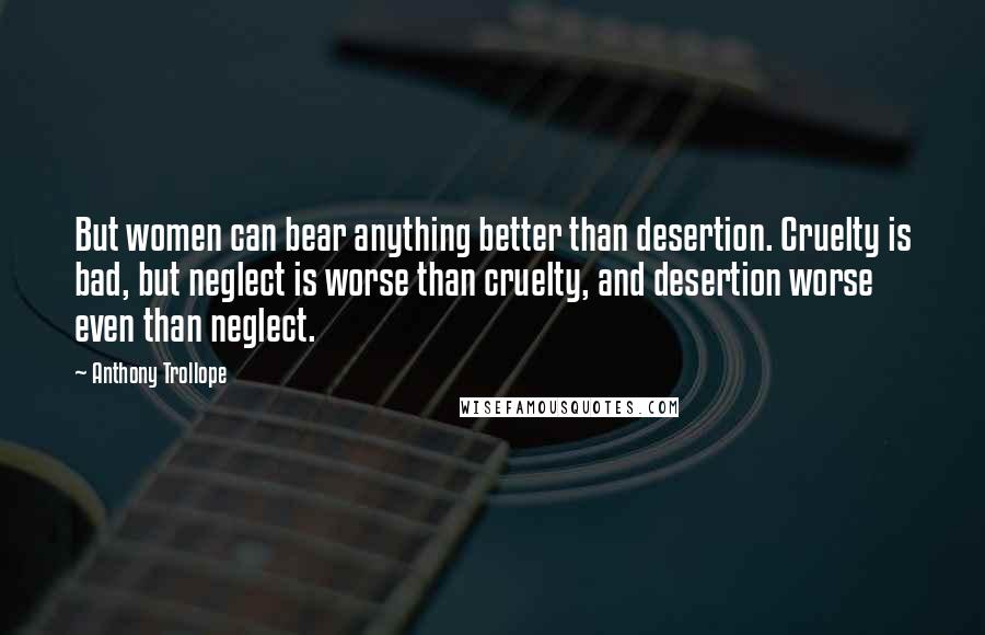 Anthony Trollope Quotes: But women can bear anything better than desertion. Cruelty is bad, but neglect is worse than cruelty, and desertion worse even than neglect.