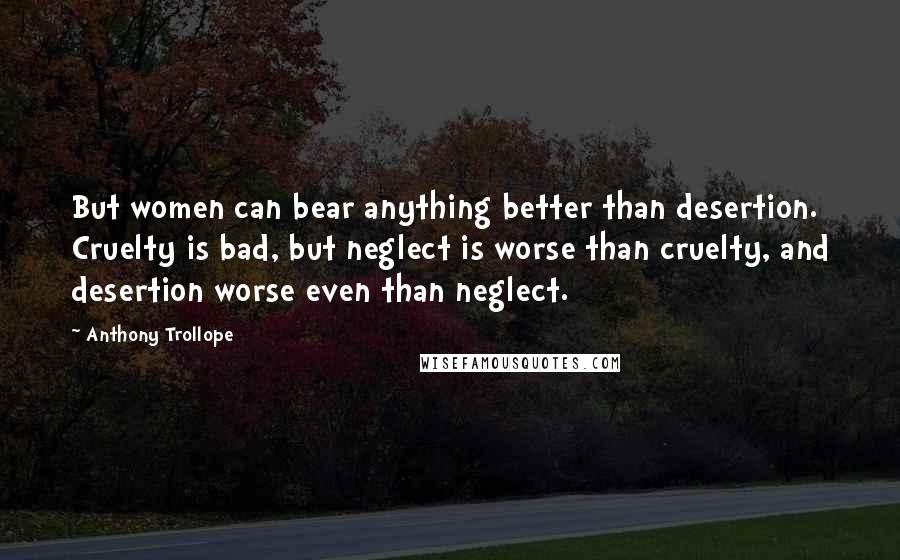Anthony Trollope Quotes: But women can bear anything better than desertion. Cruelty is bad, but neglect is worse than cruelty, and desertion worse even than neglect.
