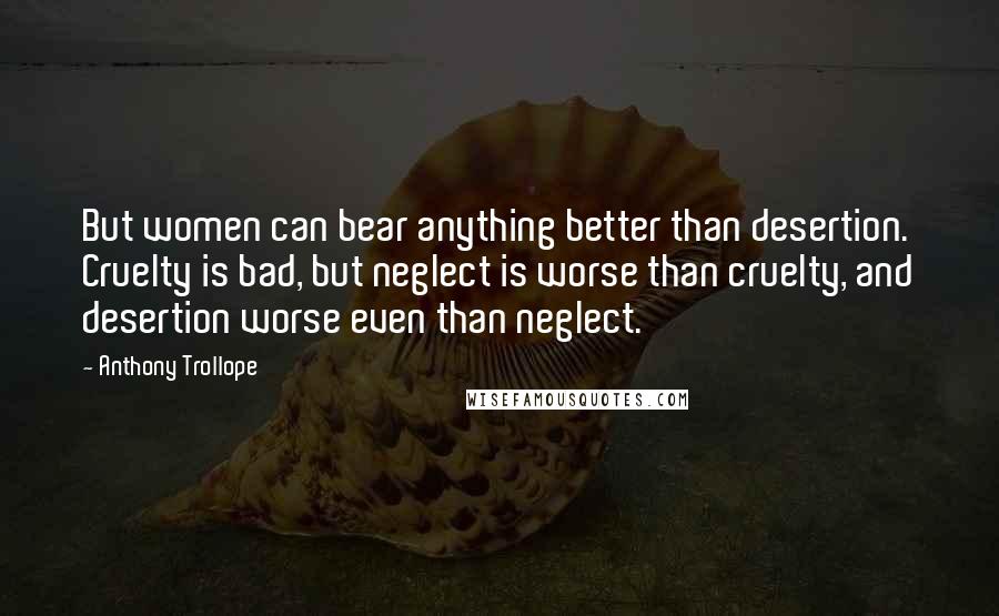 Anthony Trollope Quotes: But women can bear anything better than desertion. Cruelty is bad, but neglect is worse than cruelty, and desertion worse even than neglect.
