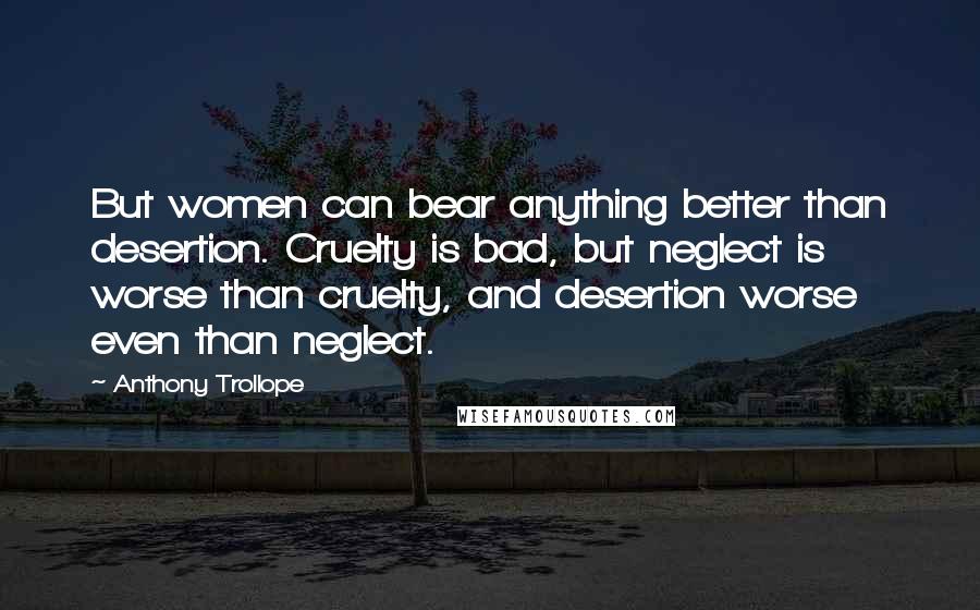 Anthony Trollope Quotes: But women can bear anything better than desertion. Cruelty is bad, but neglect is worse than cruelty, and desertion worse even than neglect.