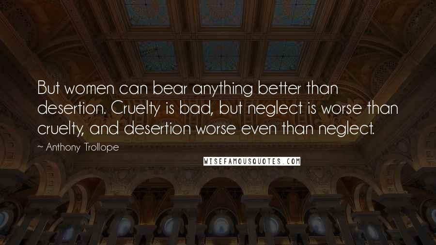 Anthony Trollope Quotes: But women can bear anything better than desertion. Cruelty is bad, but neglect is worse than cruelty, and desertion worse even than neglect.