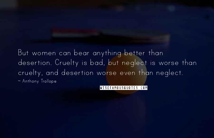 Anthony Trollope Quotes: But women can bear anything better than desertion. Cruelty is bad, but neglect is worse than cruelty, and desertion worse even than neglect.