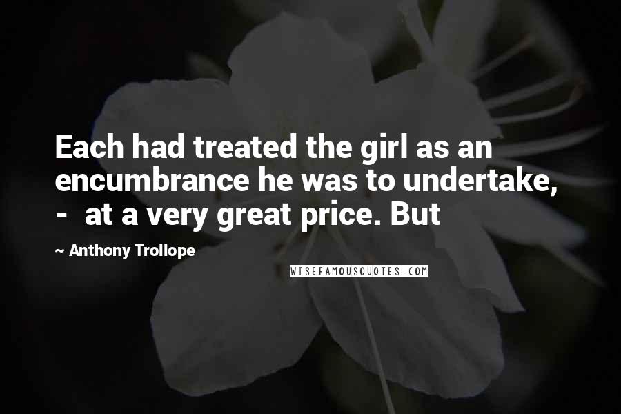 Anthony Trollope Quotes: Each had treated the girl as an encumbrance he was to undertake,  -  at a very great price. But