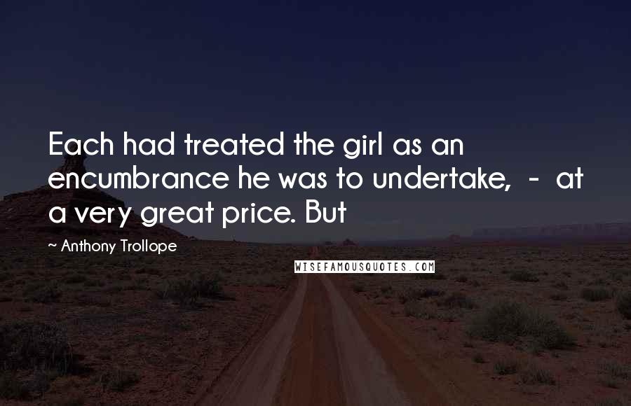 Anthony Trollope Quotes: Each had treated the girl as an encumbrance he was to undertake, - at a very great price. But