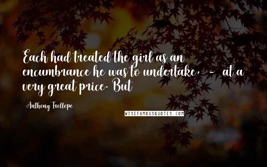 Anthony Trollope Quotes: Each had treated the girl as an encumbrance he was to undertake, - at a very great price. But