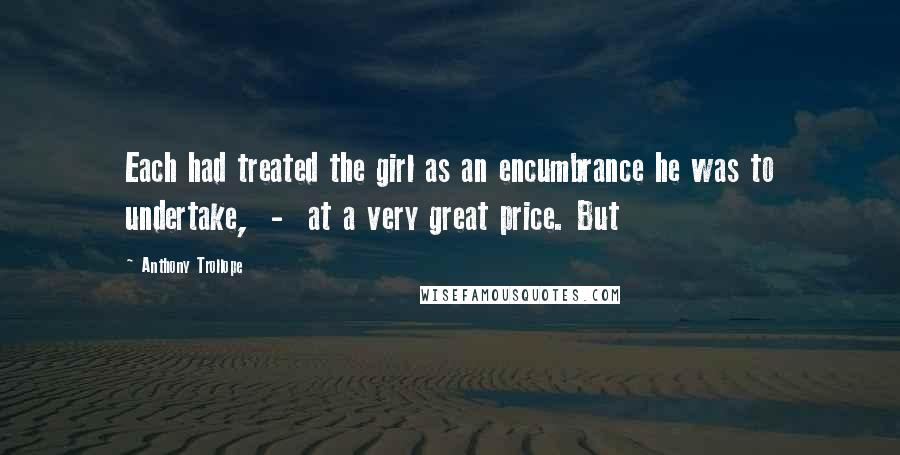 Anthony Trollope Quotes: Each had treated the girl as an encumbrance he was to undertake, - at a very great price. But