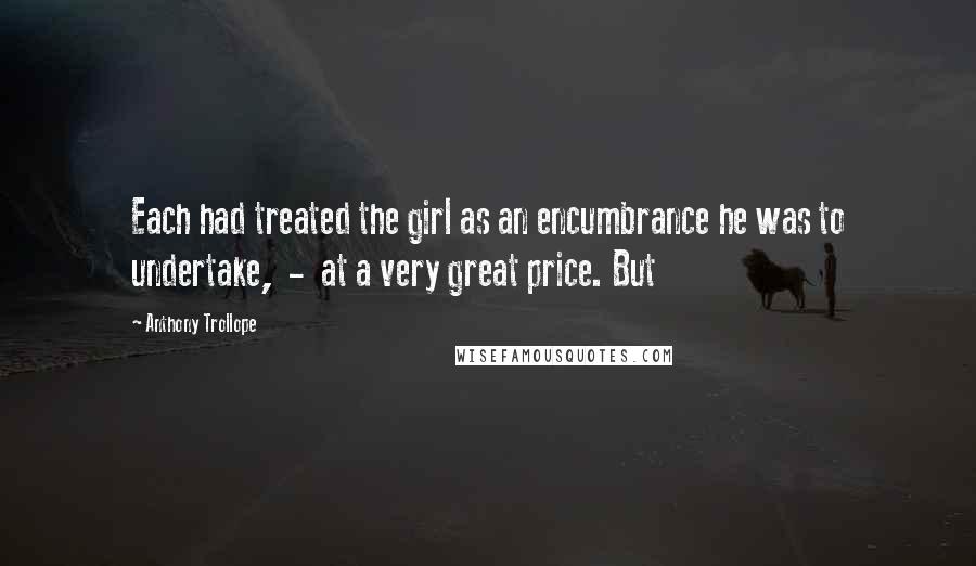 Anthony Trollope Quotes: Each had treated the girl as an encumbrance he was to undertake, - at a very great price. But
