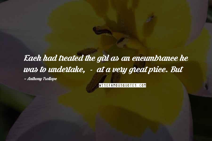 Anthony Trollope Quotes: Each had treated the girl as an encumbrance he was to undertake, - at a very great price. But