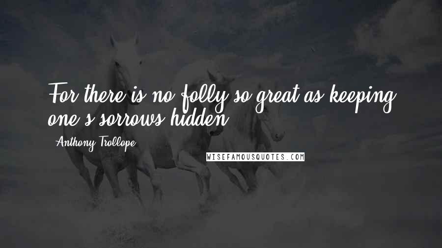 Anthony Trollope Quotes: For there is no folly so great as keeping one's sorrows hidden.