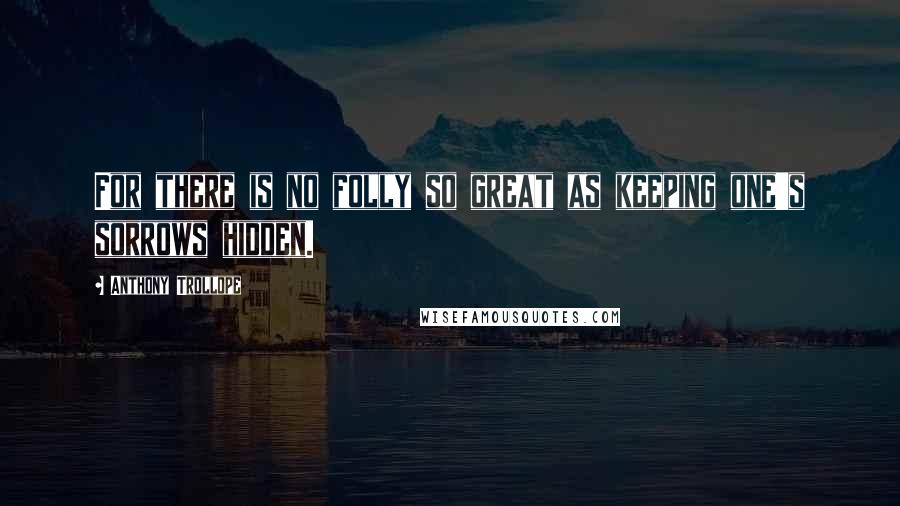 Anthony Trollope Quotes: For there is no folly so great as keeping one's sorrows hidden.