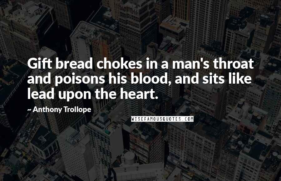 Anthony Trollope Quotes: Gift bread chokes in a man's throat and poisons his blood, and sits like lead upon the heart.